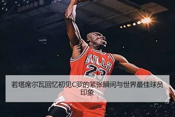 若塔席尔瓦回忆初见C罗的紧张瞬间与世界最佳球员印象